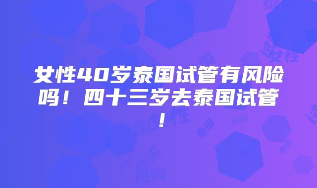 女性40岁泰国试管有风险吗！四十三岁去泰国试管！