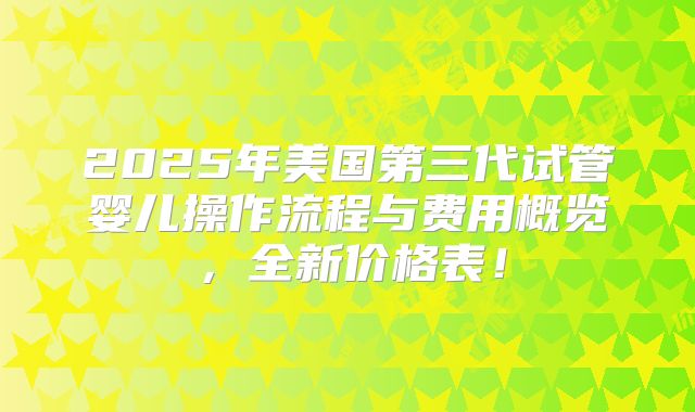 2025年美国第三代试管婴儿操作流程与费用概览，全新价格表！