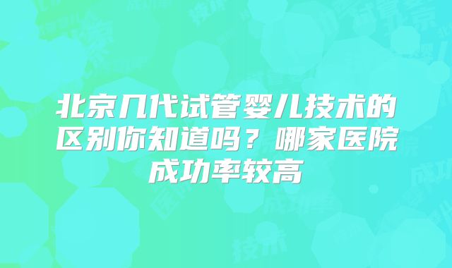 北京几代试管婴儿技术的区别你知道吗?哪家医院成功率较高