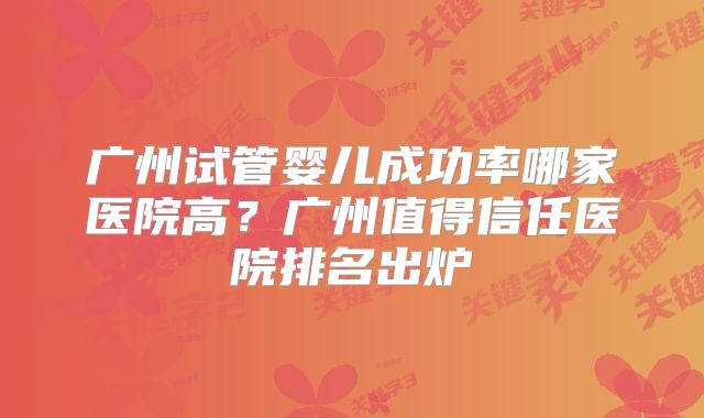 广州试管婴儿成功率哪家医院高？广州值得信任医院排名出炉