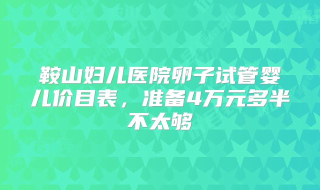鞍山妇儿医院卵子试管婴儿价目表，准备4万元多半不太够
