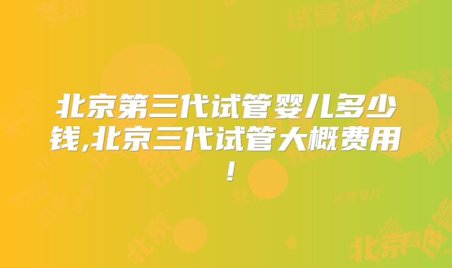 北京第三代试管婴儿多少钱,北京三代试管大概费用！