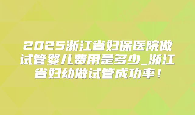 2025浙江省妇保医院做试管婴儿费用是多少_浙江省妇幼做试管成功率！
