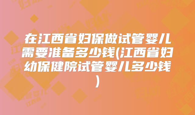 在江西省妇保做试管婴儿需要准备多少钱(江西省妇幼保健院试管婴儿多少钱)