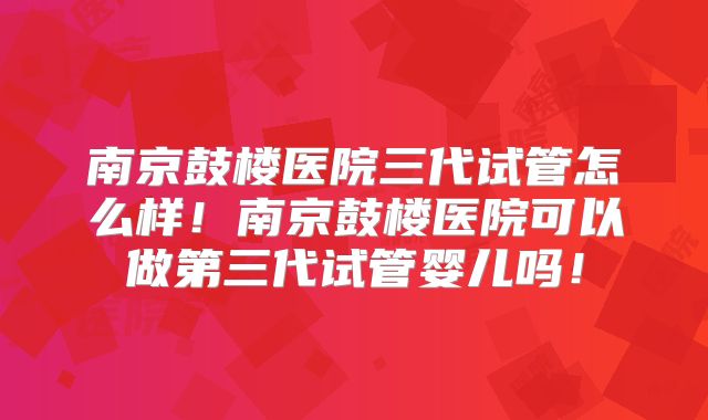 南京鼓楼医院三代试管怎么样！南京鼓楼医院可以做第三代试管婴儿吗！