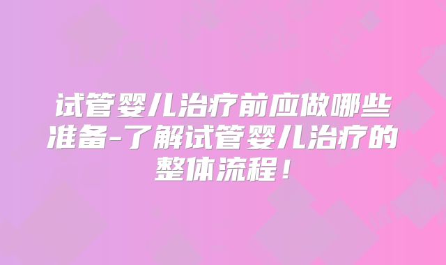 试管婴儿治疗前应做哪些准备-了解试管婴儿治疗的整体流程！