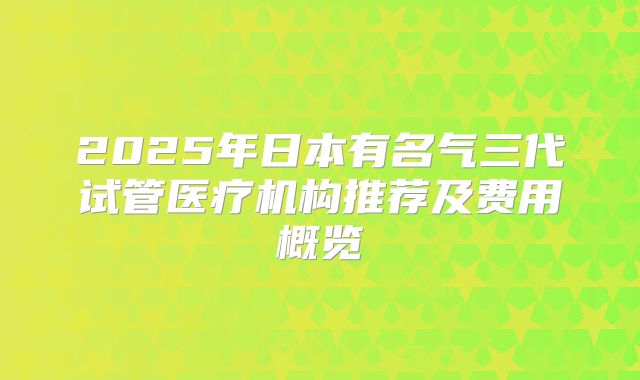 2025年日本有名气三代试管医疗机构推荐及费用概览