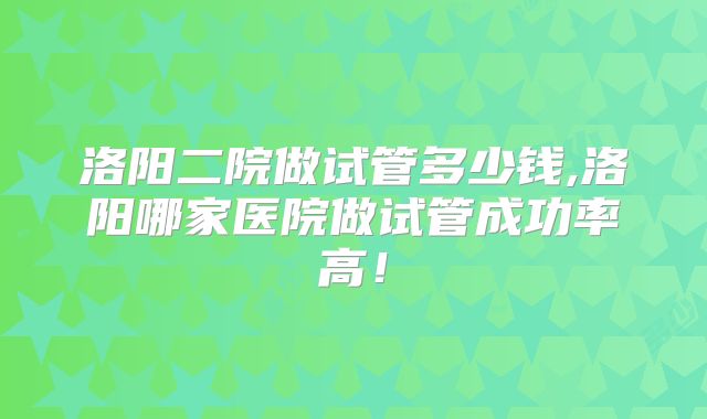 洛阳二院做试管多少钱,洛阳哪家医院做试管成功率高！