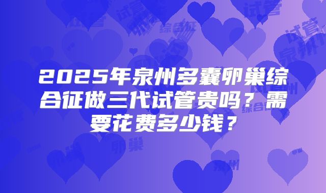 2025年泉州多囊卵巢综合征做三代试管贵吗？需要花费多少钱？