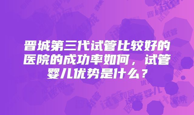 晋城第三代试管比较好的医院的成功率如何,试管婴儿优势是什么?