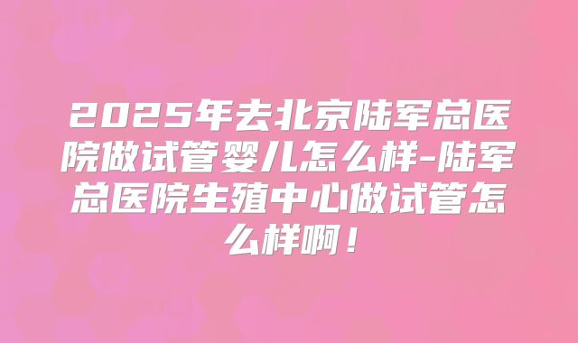 2025年去北京陆军总医院做试管婴儿怎么样-陆军总医院生殖中心做试管怎么样啊！