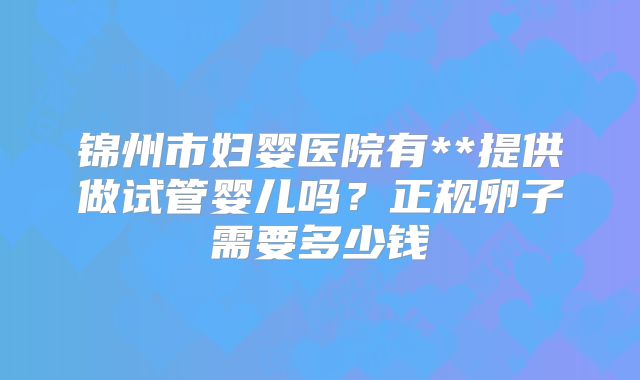 锦州市妇婴医院有**提供做试管婴儿吗？正规卵子需要多少钱