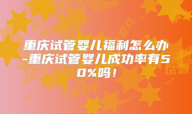 重庆试管婴儿福利怎么办-重庆试管婴儿成功率有50%吗！