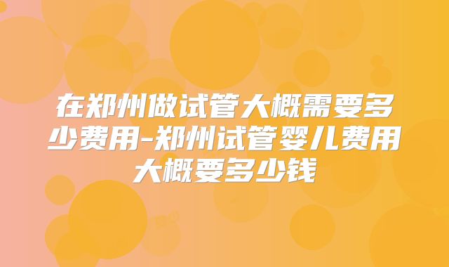 在郑州做试管大概需要多少费用-郑州试管婴儿费用大概要多少钱