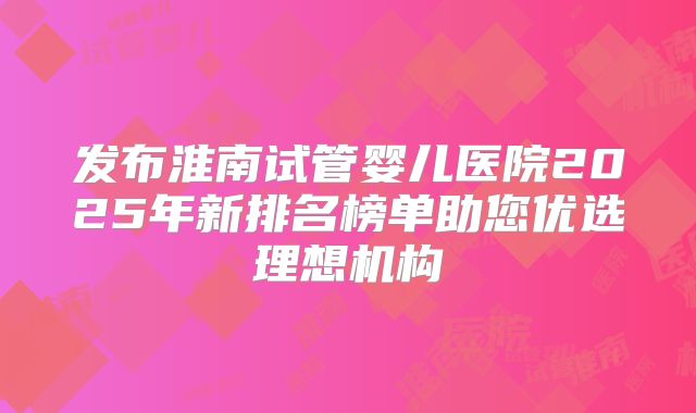 发布淮南试管婴儿医院2025年新排名榜单助您优选理想机构