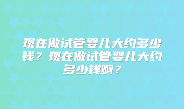 现在做试管婴儿大约多少钱？现在做试管婴儿大约多少钱啊？