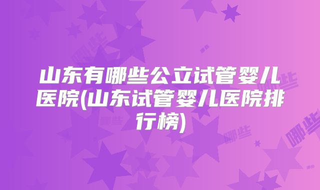 山东有哪些公立试管婴儿医院(山东试管婴儿医院排行榜)