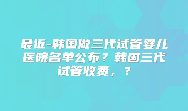 最近-韩国做三代试管婴儿医院名单公布？韩国三代试管收费，？