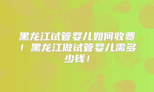 黑龙江试管婴儿如何收费！黑龙江做试管婴儿需多少钱！