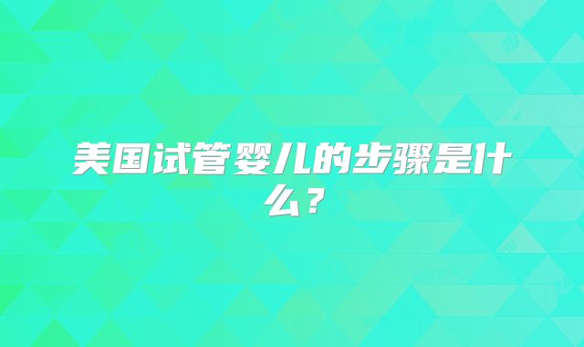 美国试管婴儿的步骤是什么?