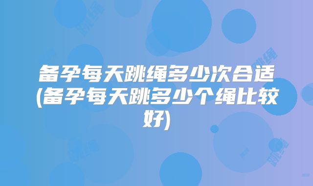 备孕每天跳绳多少次合适(备孕每天跳多少个绳比较好)