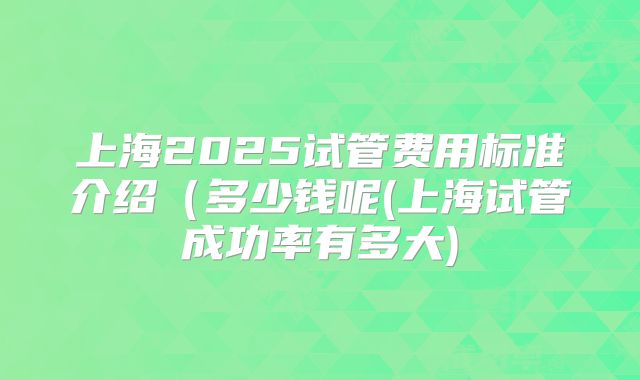 上海2025试管费用标准介绍（多少钱呢(上海试管成功率有多大)