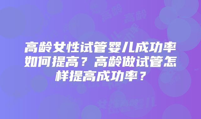 高龄女性试管婴儿成功率如何提高?高龄做试管怎样提高成功率?