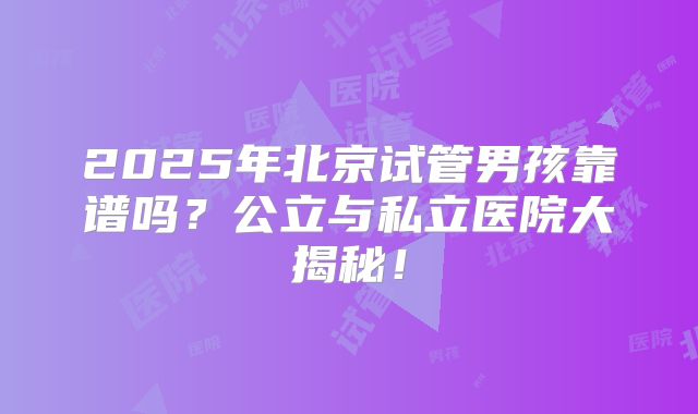 2025年北京试管男孩靠谱吗？公立与私立医院大揭秘！