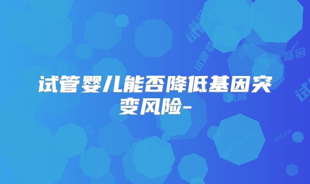 试管婴儿能否降低基因突变风险-
