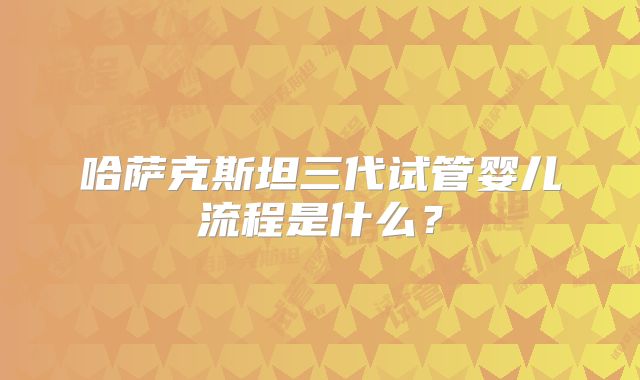 哈萨克斯坦三代试管婴儿流程是什么？