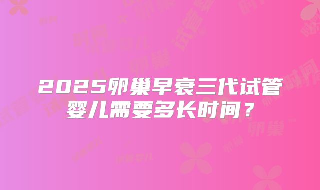 2025卵巢早衰三代试管婴儿需要多长时间？