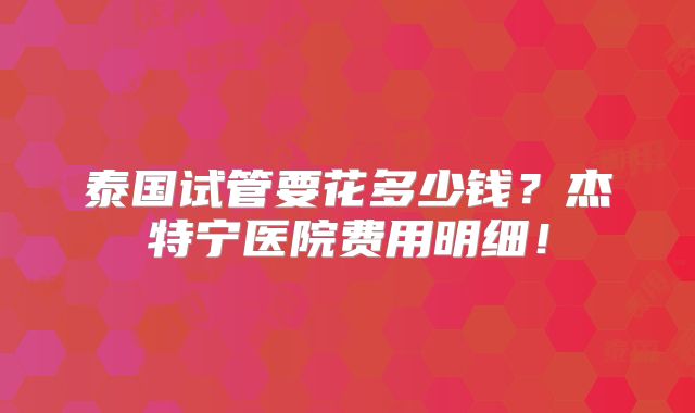 泰国试管要花多少钱？杰特宁医院费用明细！