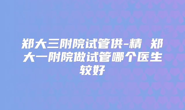 郑大三附院试管供-精 郑大一附院做试管哪个医生较好