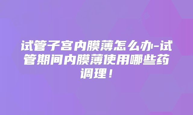 试管子宫内膜薄怎么办-试管期间内膜薄使用哪些药调理！
