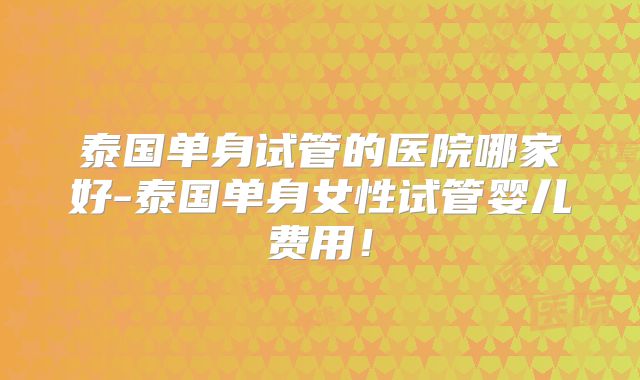 泰国单身试管的医院哪家好-泰国单身女性试管婴儿费用!