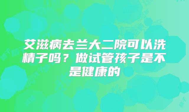 艾滋病去兰大二院可以洗精子吗？做试管孩子是不是健康的