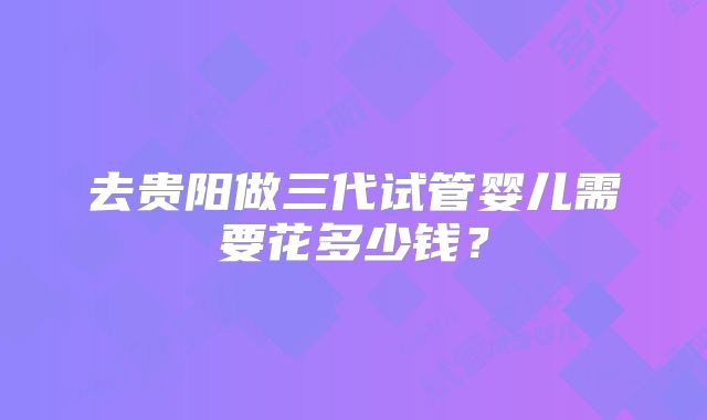 去贵阳做三代试管婴儿需要花多少钱？