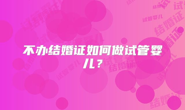 不办结婚证如何做试管婴儿?