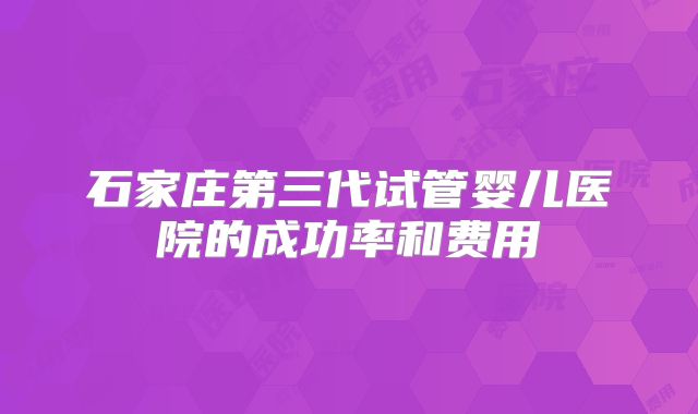 石家庄第三代试管婴儿医院的成功率和费用
