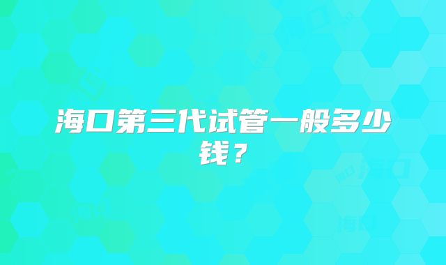 海口第三代试管一般多少钱？
