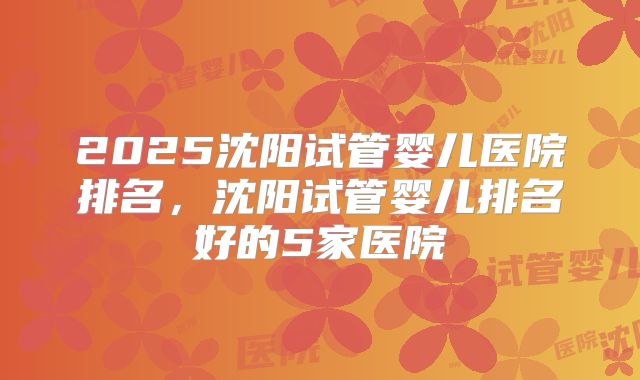 2025沈阳试管婴儿医院排名，沈阳试管婴儿排名好的5家医院