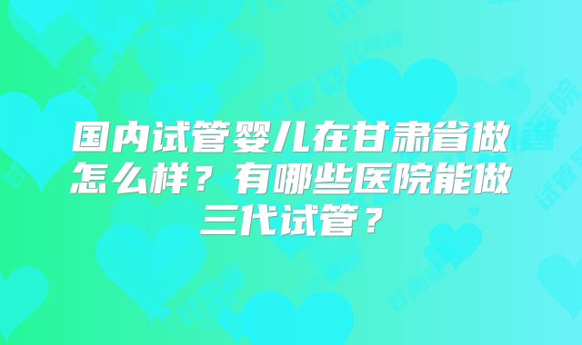 国内试管婴儿在甘肃省做怎么样？有哪些医院能做三代试管？