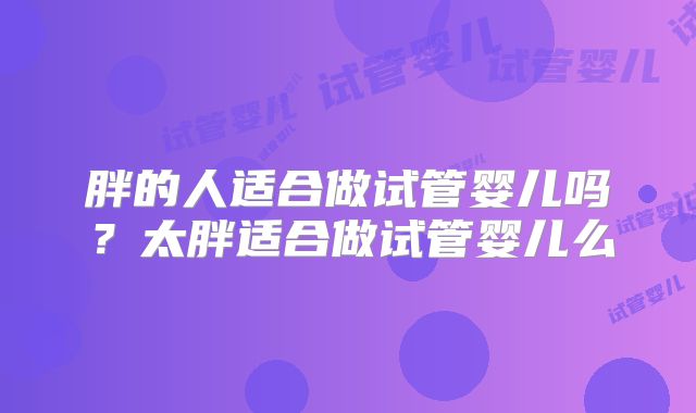 胖的人适合做试管婴儿吗？太胖适合做试管婴儿么