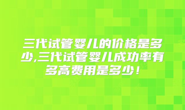 三代试管婴儿的价格是多少,三代试管婴儿成功率有多高费用是多少！