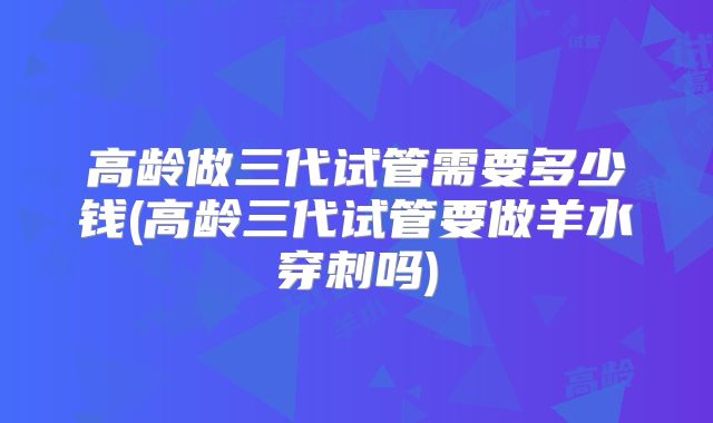 高龄做三代试管需要多少钱(高龄三代试管要做羊水穿刺吗)
