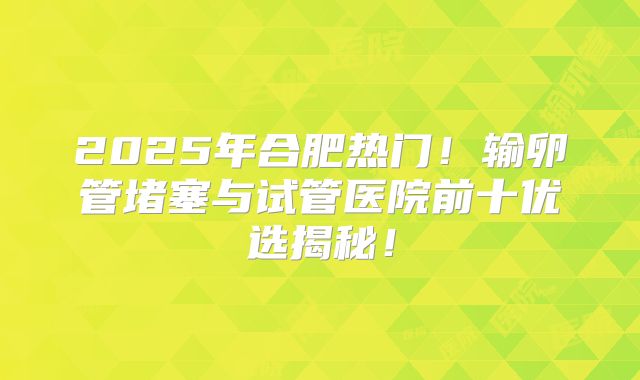 2025年合肥热门！输卵管堵塞与试管医院前十优选揭秘！