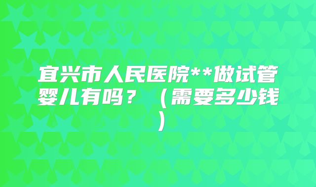宜兴市人民医院**做试管婴儿有吗？（需要多少钱）