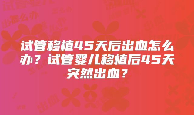 试管移植45天后出血怎么办？试管婴儿移植后45天突然出血？