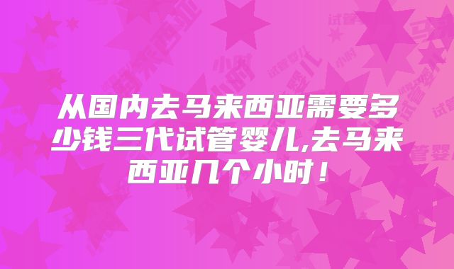 从国内去马来西亚需要多少钱三代试管婴儿,去马来西亚几个小时！