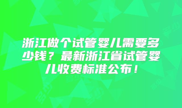浙江做个试管婴儿需要多少钱?最新浙江省试管婴儿收费标准公布!